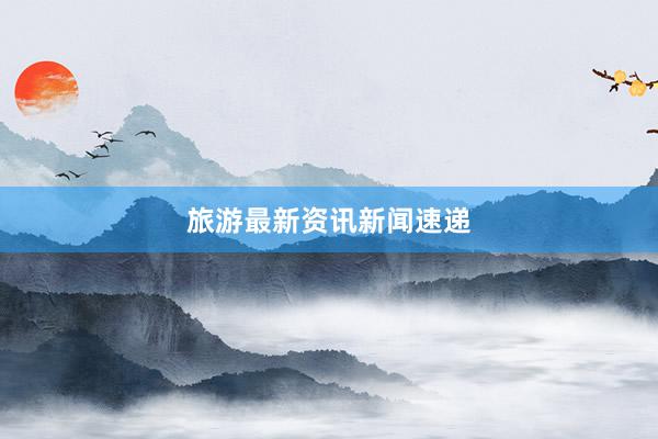 旅游最新资讯新闻速递