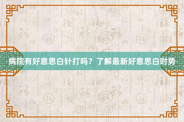 病院有好意思白针打吗？了解最新好意思白时势