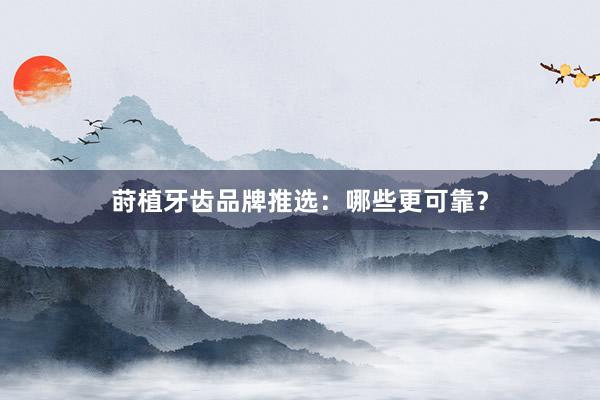 莳植牙齿品牌推选：哪些更可靠？